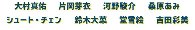 大村真佑　片岡芽衣　河野駿介　桑原あみ　シュート・チェン　鈴木大菜　堂雪絵　吉田彩美